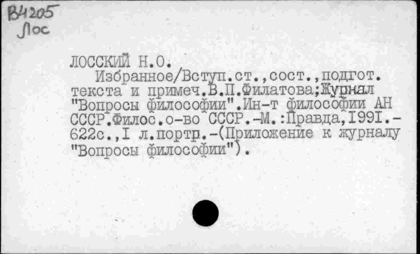 ﻿лосский н.о.;
Избранное/Вступ.ст.,сост.,подгот. текста и примеч.Б.П.Филатова;Журнал "Вопросы философии".Ин-т философии АН СССР.Филее.о-во СССР.-М.:Правда,1991.-622с.,I л.портр.-(Приложение к журналу "Вопросы философии").